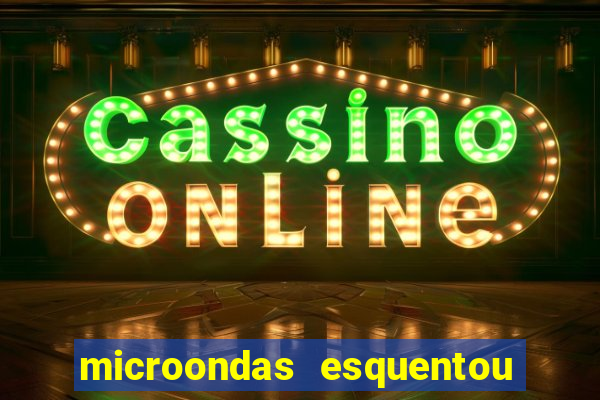 microondas esquentou demais e parou de funcionar